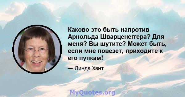 Каково это быть напротив Арнольда Шварценеггера? Для меня? Вы шутите? Может быть, если мне повезет, приходите к его пупкам!