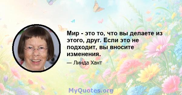 Мир - это то, что вы делаете из этого, друг. Если это не подходит, вы вносите изменения.