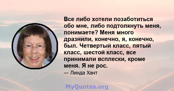 Все либо хотели позаботиться обо мне, либо подтолкнуть меня, понимаете? Меня много дразнили, конечно, я, конечно, был. Четвертый класс, пятый класс, шестой класс, все принимали всплески, кроме меня. Я не рос.