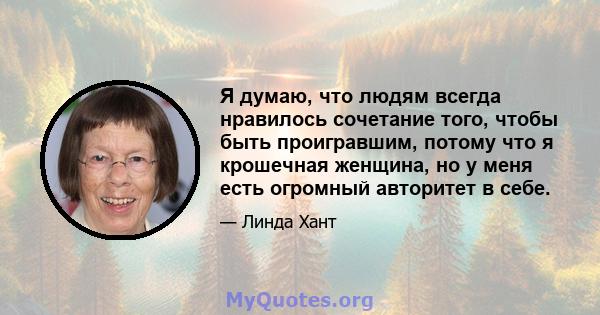 Я думаю, что людям всегда нравилось сочетание того, чтобы быть проигравшим, потому что я крошечная женщина, но у меня есть огромный авторитет в себе.