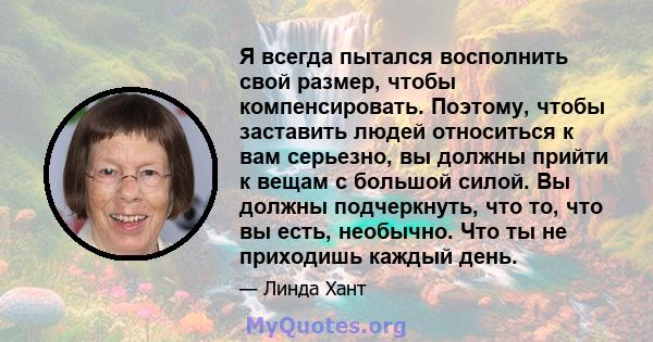 Я всегда пытался восполнить свой размер, чтобы компенсировать. Поэтому, чтобы заставить людей относиться к вам серьезно, вы должны прийти к вещам с большой силой. Вы должны подчеркнуть, что то, что вы есть, необычно.