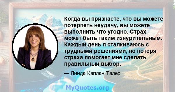 Когда вы признаете, что вы можете потерпеть неудачу, вы можете выполнить что угодно. Страх может быть таким изнурительным. Каждый день я сталкиваюсь с трудными решениями, но потеря страха помогает мне сделать правильный 