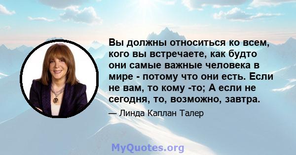 Вы должны относиться ко всем, кого вы встречаете, как будто они самые важные человека в мире - потому что они есть. Если не вам, то кому -то; А если не сегодня, то, возможно, завтра.