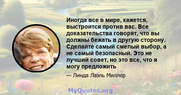 Иногда все в мире, кажется, выстроится против вас. Все доказательства говорят, что вы должны бежать в другую сторону. Сделайте самый смелый выбор, а не самый безопасный. Это не лучший совет, но это все, что я могу