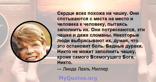 Сердце всех похожа на чашку. Они спотыкаются с места на место и человека к человеку, пытаясь заполнить их. Они потрескаются, эти чашки и даже сломаны. Некоторые люди выбрасывают их, думая, что это остановит боль. Бедные 