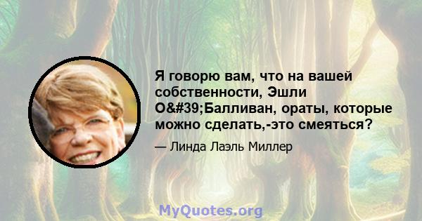 Я говорю вам, что на вашей собственности, Эшли О'Балливан, ораты, которые можно сделать,-это смеяться?