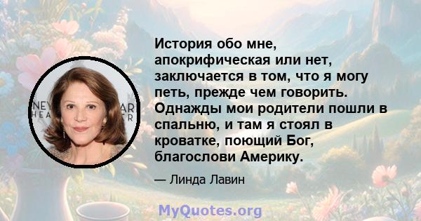 История обо мне, апокрифическая или нет, заключается в том, что я могу петь, прежде чем говорить. Однажды мои родители пошли в спальню, и там я стоял в кроватке, поющий Бог, благослови Америку.