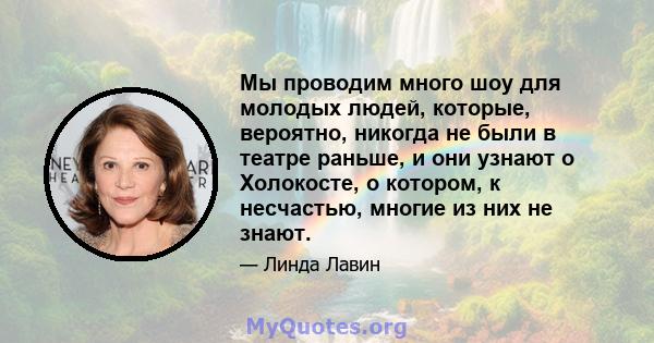 Мы проводим много шоу для молодых людей, которые, вероятно, никогда не были в театре раньше, и они узнают о Холокосте, о котором, к несчастью, многие из них не знают.