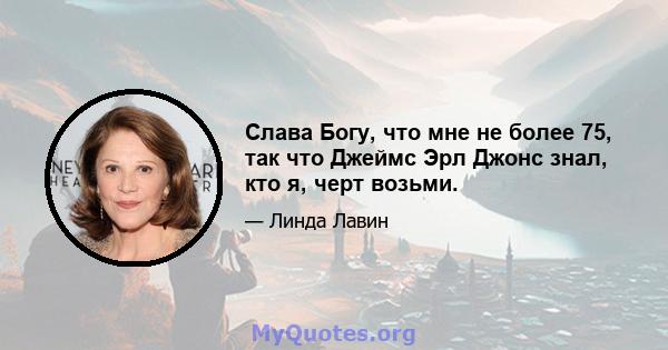 Слава Богу, что мне не более 75, так что Джеймс Эрл Джонс знал, кто я, черт возьми.