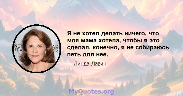 Я не хотел делать ничего, что моя мама хотела, чтобы я это сделал, конечно, я не собираюсь петь для нее.