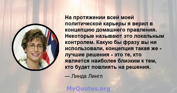 На протяжении всей моей политической карьеры я верил в концепцию домашнего правления. Некоторые называют это локальным контролем. Какую бы фразу вы ни использовали, концепция такая же - лучшие решения - это те, кто