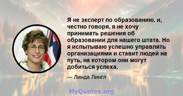 Я не эксперт по образованию, и, честно говоря, я не хочу принимать решения об образовании для нашего штата. Но я испытываю успешно управлять организациями и ставит людей на путь, на котором они могут добиться успеха.