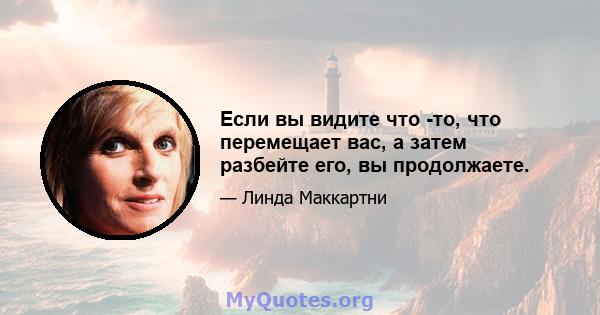 Если вы видите что -то, что перемещает вас, а затем разбейте его, вы продолжаете.