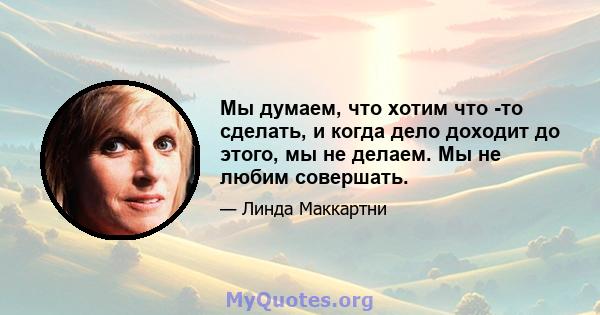 Мы думаем, что хотим что -то сделать, и когда дело доходит до этого, мы не делаем. Мы не любим совершать.