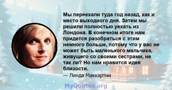 Мы переехали туда год назад, как и место выходного дня. Затем мы решили полностью уехать из Лондона. В конечном итоге нам придется разобраться с этим немного больше, потому что у вас не может быть маленького мальчика,