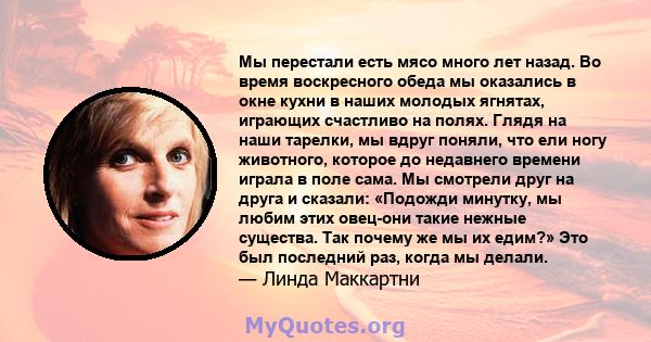 Мы перестали есть мясо много лет назад. Во время воскресного обеда мы оказались в окне кухни в наших молодых ягнятах, играющих счастливо на полях. Глядя на наши тарелки, мы вдруг поняли, что ели ногу животного, которое