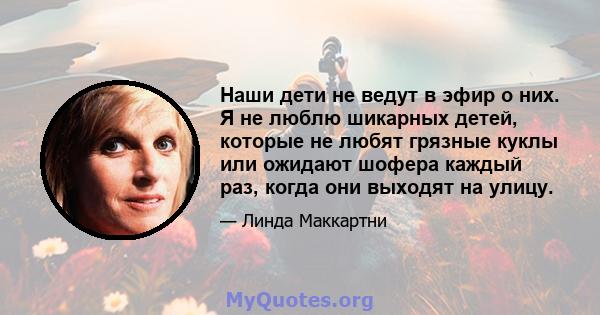 Наши дети не ведут в эфир о них. Я не люблю шикарных детей, которые не любят грязные куклы или ожидают шофера каждый раз, когда они выходят на улицу.