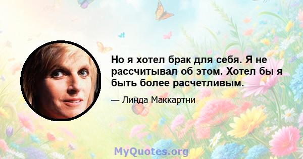 Но я хотел брак для себя. Я не рассчитывал об этом. Хотел бы я быть более расчетливым.