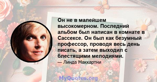 Он не в малейшем высокомерном. Последний альбом был написан в комнате в Сассексе. Он был как безумный профессор, проводя весь день писать, а затем выходил с блестящими мелодиями.