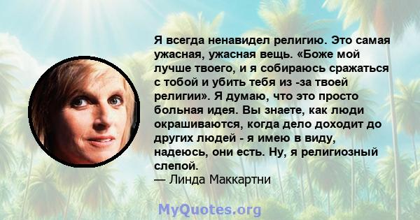 Я всегда ненавидел религию. Это самая ужасная, ужасная вещь. «Боже мой лучше твоего, и я собираюсь сражаться с тобой и убить тебя из -за твоей религии». Я думаю, что это просто больная идея. Вы знаете, как люди