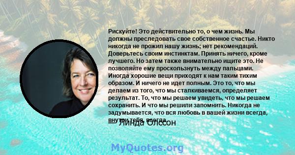 Рискуйте! Это действительно то, о чем жизнь. Мы должны преследовать свое собственное счастье. Никто никогда не прожил нашу жизнь; нет рекомендаций. Доверьтесь своим инстинктам. Принять ничего, кроме лучшего. Но затем