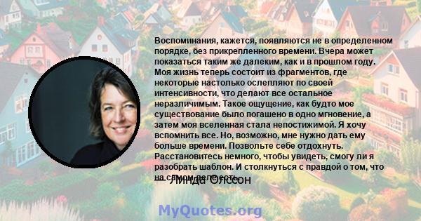 Воспоминания, кажется, появляются не в определенном порядке, без прикрепленного времени. Вчера может показаться таким же далеким, как и в прошлом году. Моя жизнь теперь состоит из фрагментов, где некоторые настолько