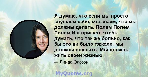 Я думаю, что если мы просто слушаем себя, мы знаем, что мы должны делать. Полем Полем Полем И я пришел, чтобы думать, что так же больно, как бы это ни было тяжело, мы должны слушать. Мы должны жить своей жизнью.