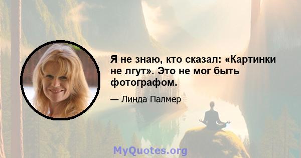 Я не знаю, кто сказал: «Картинки не лгут». Это не мог быть фотографом.