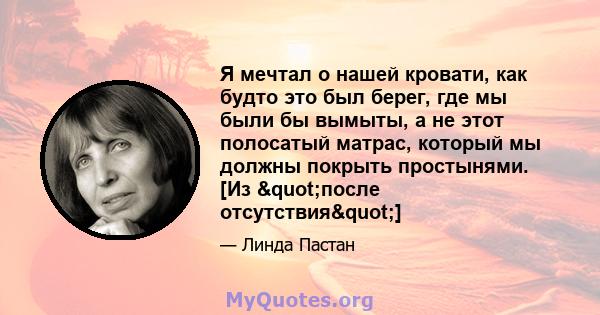 Я мечтал о нашей кровати, как будто это был берег, где мы были бы вымыты, а не этот полосатый матрас, который мы должны покрыть простынями. [Из "после отсутствия"]