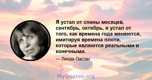 Я устал от спины месяцев, сентябрь, октябрь, я устал от того, как времена года меняются, имитируя времена плоти, которые являются реальными и конечными.