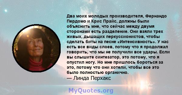 Два моих молодых производителя, Фернандо Пердомо и Крис Прайс, должны были объяснить мне, что сейчас между двумя сторонами есть разделение. Они взяли трех живых, дышащих перкуссионистов, чтобы сделать биты на песне