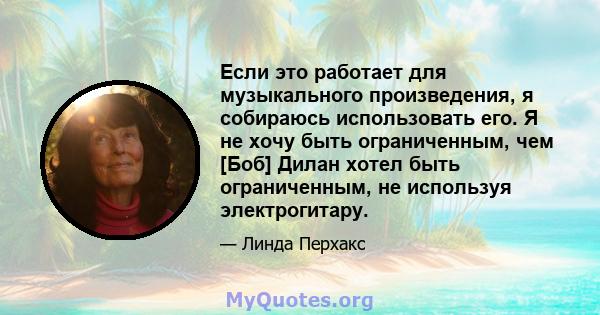 Если это работает для музыкального произведения, я собираюсь использовать его. Я не хочу быть ограниченным, чем [Боб] Дилан хотел быть ограниченным, не используя электрогитару.