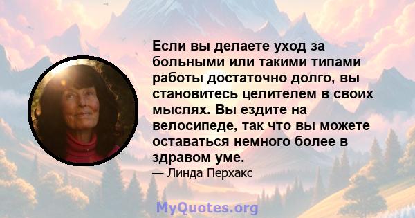 Если вы делаете уход за больными или такими типами работы достаточно долго, вы становитесь целителем в своих мыслях. Вы ездите на велосипеде, так что вы можете оставаться немного более в здравом уме.