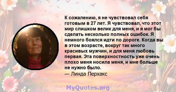 К сожалению, я не чувствовал себя готовым в 27 лет. Я чувствовал, что этот мир слишком велик для меня, и я мог бы сделать несколько полных ошибок. Я немного боялся идти по дороге. Когда вы в этом возрасте, вокруг так