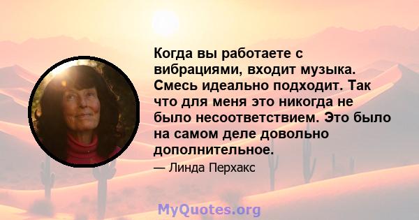 Когда вы работаете с вибрациями, входит музыка. Смесь идеально подходит. Так что для меня это никогда не было несоответствием. Это было на самом деле довольно дополнительное.