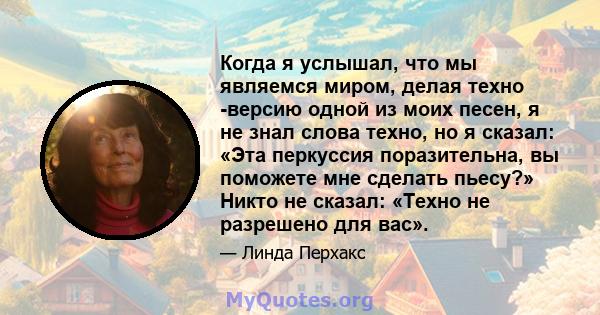 Когда я услышал, что мы являемся миром, делая техно -версию одной из моих песен, я не знал слова техно, но я сказал: «Эта перкуссия поразительна, вы поможете мне сделать пьесу?» Никто не сказал: «Техно не разрешено для