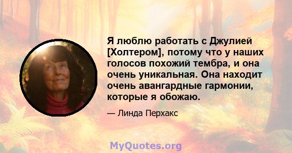 Я люблю работать с Джулией [Холтером], потому что у наших голосов похожий тембра, и она очень уникальная. Она находит очень авангардные гармонии, которые я обожаю.