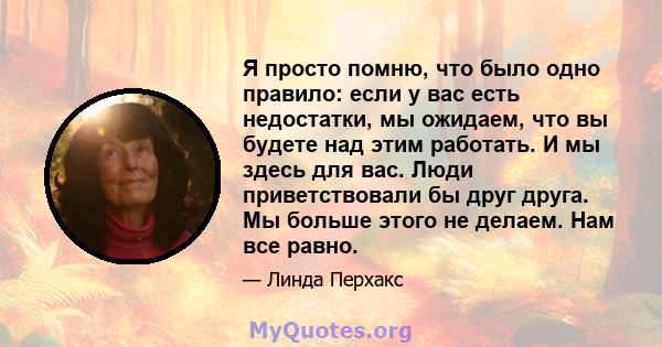 Я просто помню, что было одно правило: если у вас есть недостатки, мы ожидаем, что вы будете над этим работать. И мы здесь для вас. Люди приветствовали бы друг друга. Мы больше этого не делаем. Нам все равно.