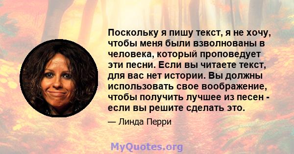 Поскольку я пишу текст, я не хочу, чтобы меня были взволнованы в человека, который проповедует эти песни. Если вы читаете текст, для вас нет истории. Вы должны использовать свое воображение, чтобы получить лучшее из