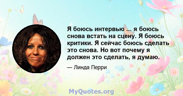 Я боюсь интервью ... я боюсь снова встать на сцену. Я боюсь критики. Я сейчас боюсь сделать это снова. Но вот почему я должен это сделать, я думаю.