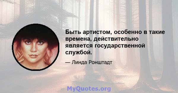 Быть артистом, особенно в такие времена, действительно является государственной службой.