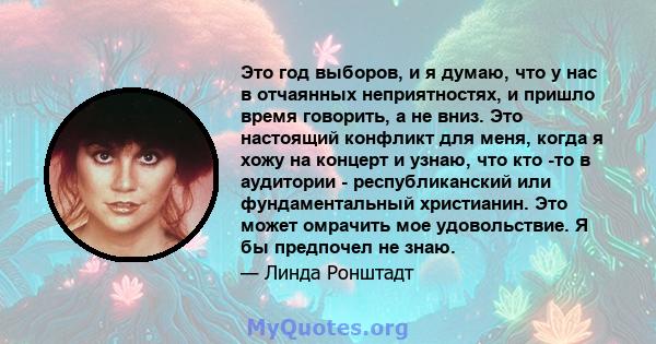 Это год выборов, и я думаю, что у нас в отчаянных неприятностях, и пришло время говорить, а не вниз. Это настоящий конфликт для меня, когда я хожу на концерт и узнаю, что кто -то в аудитории - республиканский или