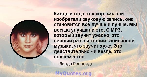 Каждый год с тех пор, как они изобретали звуковую запись, она становится все лучше и лучше. Мы всегда улучшали это. С MP3, который звучит ужасно, это первый раз в истории записанной музыки, что звучит хуже. Это