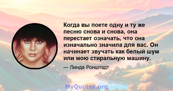 Когда вы поете одну и ту же песню снова и снова, она перестает означать, что она изначально значила для вас. Он начинает звучать как белый шум или мою стиральную машину.