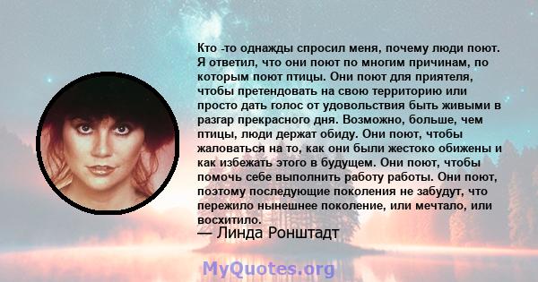 Кто -то однажды спросил меня, почему люди поют. Я ответил, что они поют по многим причинам, по которым поют птицы. Они поют для приятеля, чтобы претендовать на свою территорию или просто дать голос от удовольствия быть