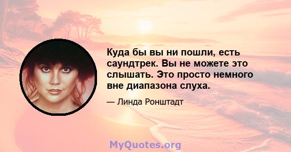 Куда бы вы ни пошли, есть саундтрек. Вы не можете это слышать. Это просто немного вне диапазона слуха.