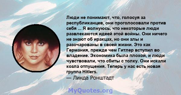 Люди не понимают, что, голосуя за республиканцев, они проголосовали против себя ... Я волнуюсь, что некоторые люди развлекаются идеей этой войны. Они ничего не знают об иракцах, но они злы и разочарованы в своей жизни.