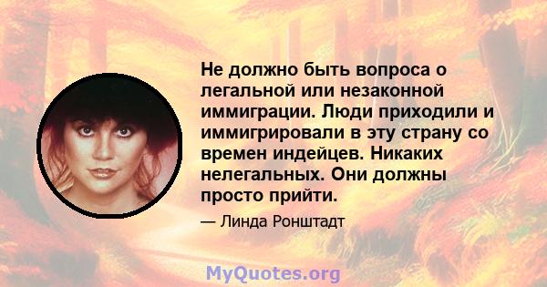 Не должно быть вопроса о легальной или незаконной иммиграции. Люди приходили и иммигрировали в эту страну со времен индейцев. Никаких нелегальных. Они должны просто прийти.