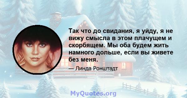 Так что до свидания, я уйду, я не вижу смысла в этом плачущем и скорбящем. Мы оба будем жить намного дольше, если вы живете без меня.