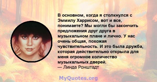 В основном, когда я столкнулся с Эммилу Харрисом, вот и все, понимаете? Мы могли бы закончить предложения друг друга в музыкальном плане и лично. У нас очень общая, похожая чувствительность. И это была дружба, которая